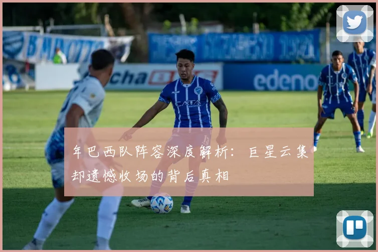 年巴西队阵容深度解析:巨星云集却遗憾收场的背后真相