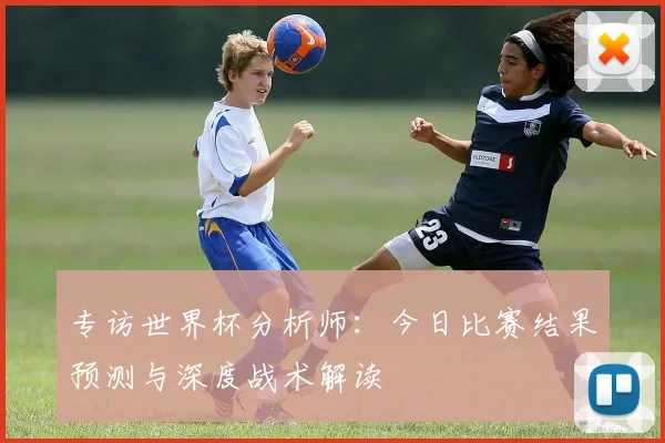 专访世界杯分析师:今日比赛结果预测与深度战术解读