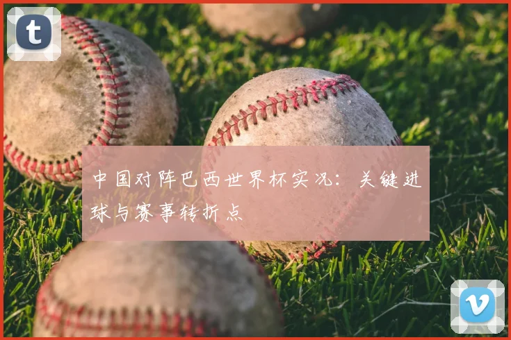 中国对阵巴西世界杯实况:关键进球与赛事转折点