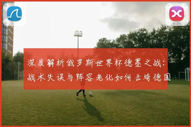 深度解析俄罗斯世界杯德墨之战:战术失误与阵容老化如何击垮德国战车