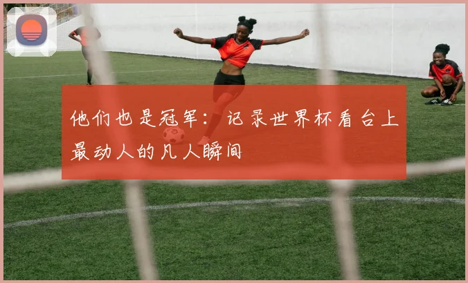 他们也是冠军:记录世界杯看台上最动人的凡人瞬间