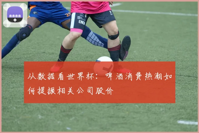 从数据看世界杯:啤酒消费热潮如何提振相关公司股价