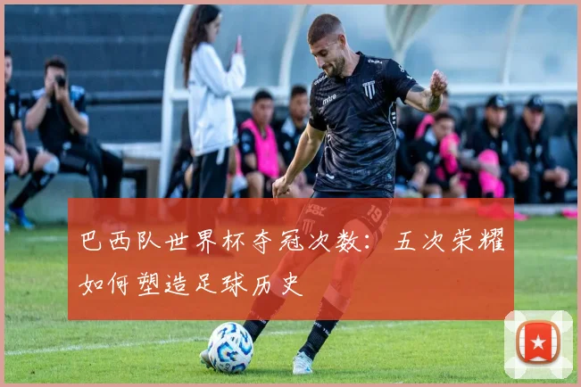 巴西队世界杯夺冠次数：五次荣耀如何塑造足球历史