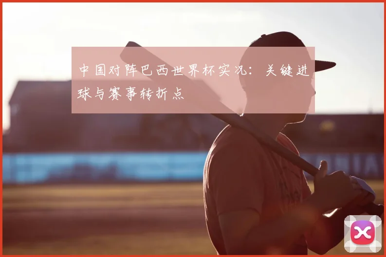 中国对阵巴西世界杯实况：关键进球与赛事转折点