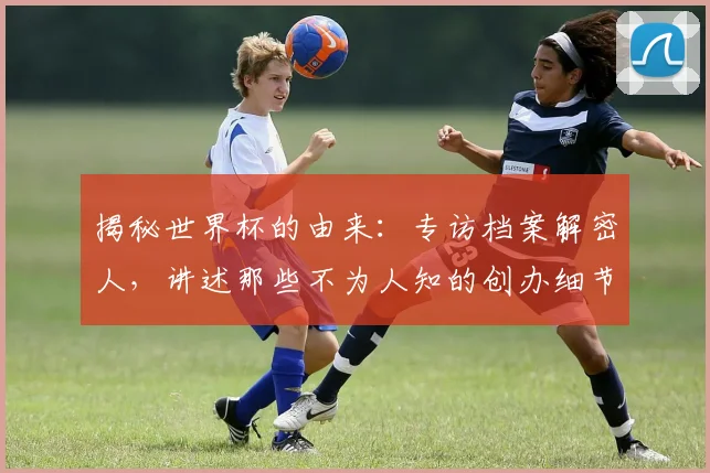 揭秘世界杯的由来：专访档案解密人，讲述那些不为人知的创办细节