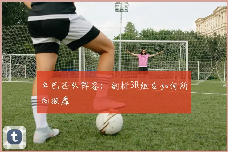 年巴西队阵容:剖析3R组合如何所向披靡