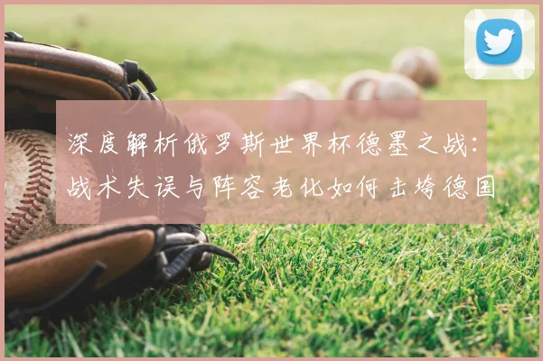 深度解析俄罗斯世界杯德墨之战:战术失误与阵容老化如何击垮德国战车