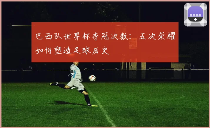 巴西队世界杯夺冠次数：五次荣耀如何塑造足球历史