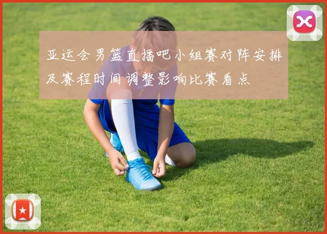 亚运会男篮直播吧小组赛对阵安排及赛程时间调整影响比赛看点