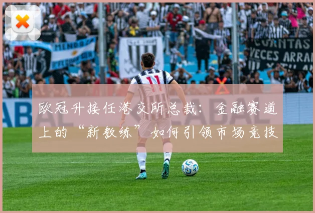 欧冠升接任港交所总裁：金融赛道上的“新教练”如何引领市场竞技