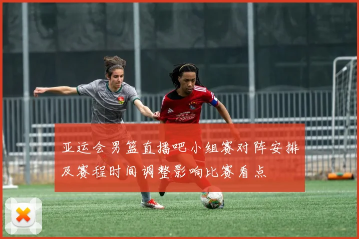 亚运会男篮直播吧小组赛对阵安排及赛程时间调整影响比赛看点