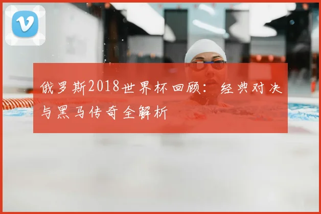 俄罗斯2018世界杯回顾：经典对决与黑马传奇全解析