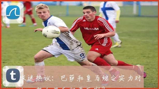 球迷热议：巴萨和皇马综合实力对比，哪个俱乐部更厉害？