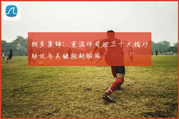 朗多集锦：重温传奇控卫十大精妙助攻与关键抢断瞬间